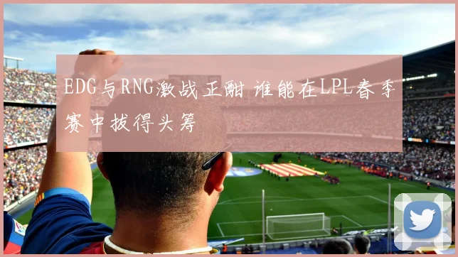 EDG与RNG激战正酣 谁能在LPL春季赛中拔得头筹