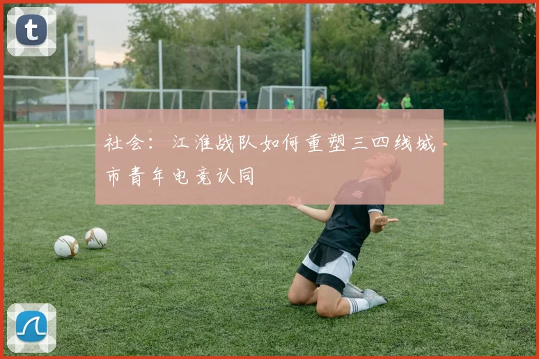 社会：江淮战队如何重塑三四线城市青年电竞认同