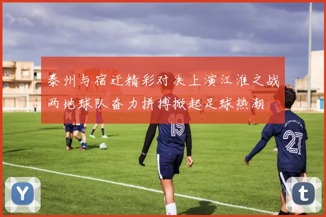 泰州与宿迁精彩对决上演江淮之战两地球队奋力拼搏掀起足球热潮