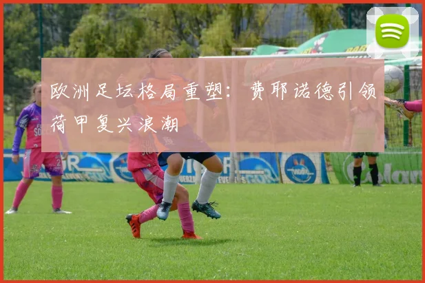 欧洲足坛格局重塑：费耶诺德引领荷甲复兴浪潮