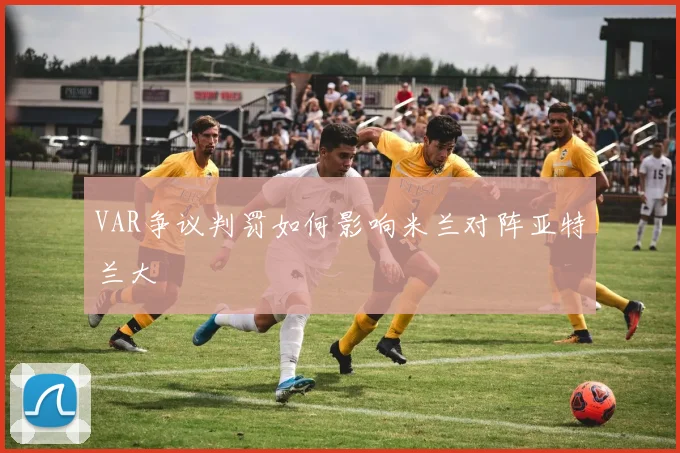 VAR争议判罚如何影响米兰对阵亚特兰大