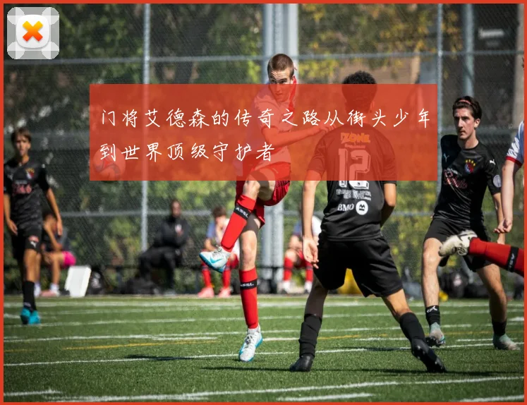 门将艾德森的传奇之路从街头少年到世界顶级守护者