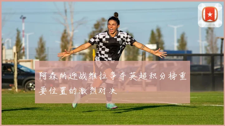 阿森纳迎战维拉争夺英超积分榜重要位置的激烈对决