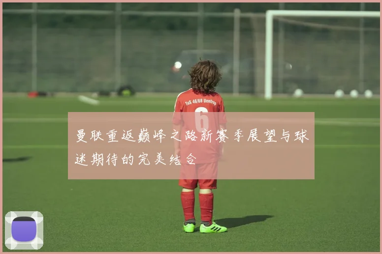 曼联重返巅峰之路新赛季展望与球迷期待的完美结合