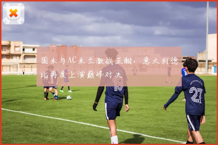 国米与AC米兰激战正酣，意大利德比再度上演巅峰对决