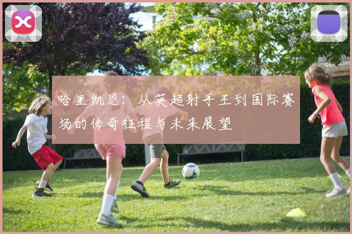 哈里凯恩：从英超射手王到国际赛场的传奇征程与未来展望